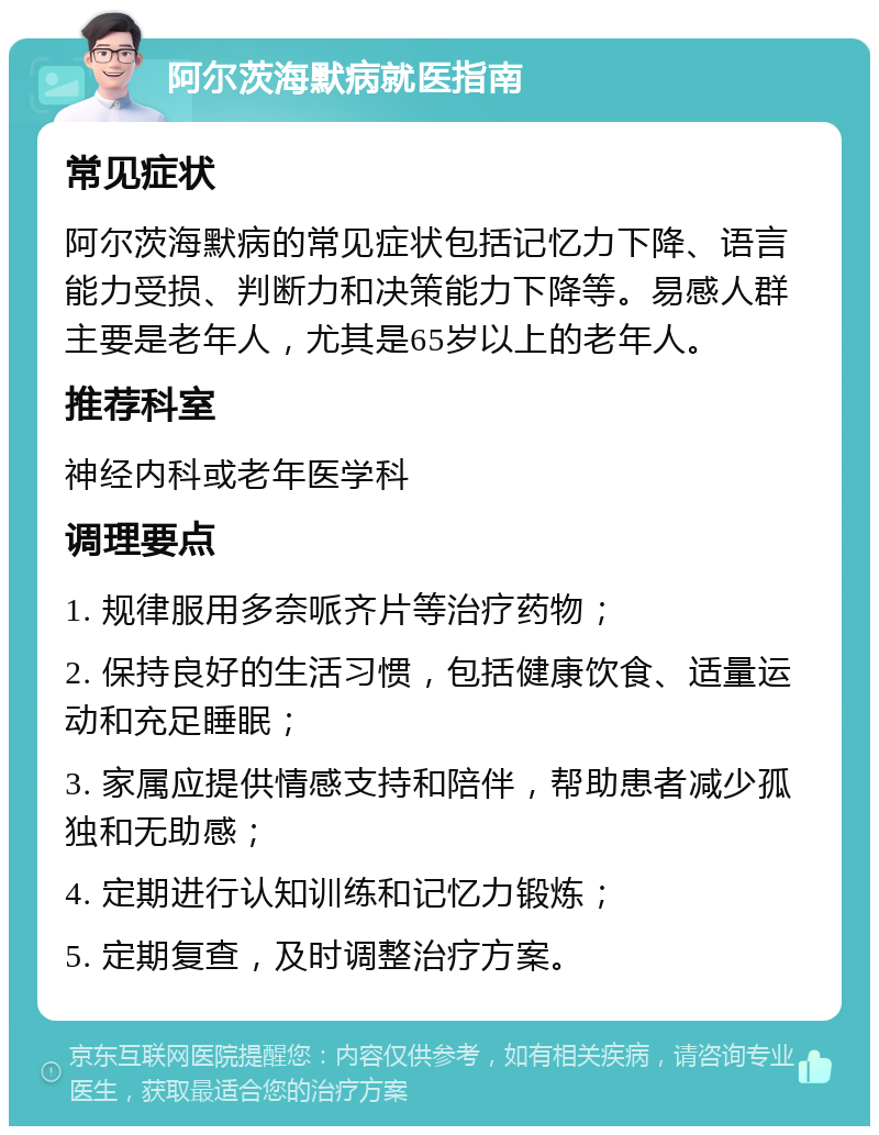 阿尔茨海默病就医指南 常见症状 阿尔茨海默病的常见症状包括记忆力下降、语言能力受损、判断力和决策能力下降等。易感人群主要是老年人，尤其是65岁以上的老年人。 推荐科室 神经内科或老年医学科 调理要点 1. 规律服用多奈哌齐片等治疗药物； 2. 保持良好的生活习惯，包括健康饮食、适量运动和充足睡眠； 3. 家属应提供情感支持和陪伴，帮助患者减少孤独和无助感； 4. 定期进行认知训练和记忆力锻炼； 5. 定期复查，及时调整治疗方案。