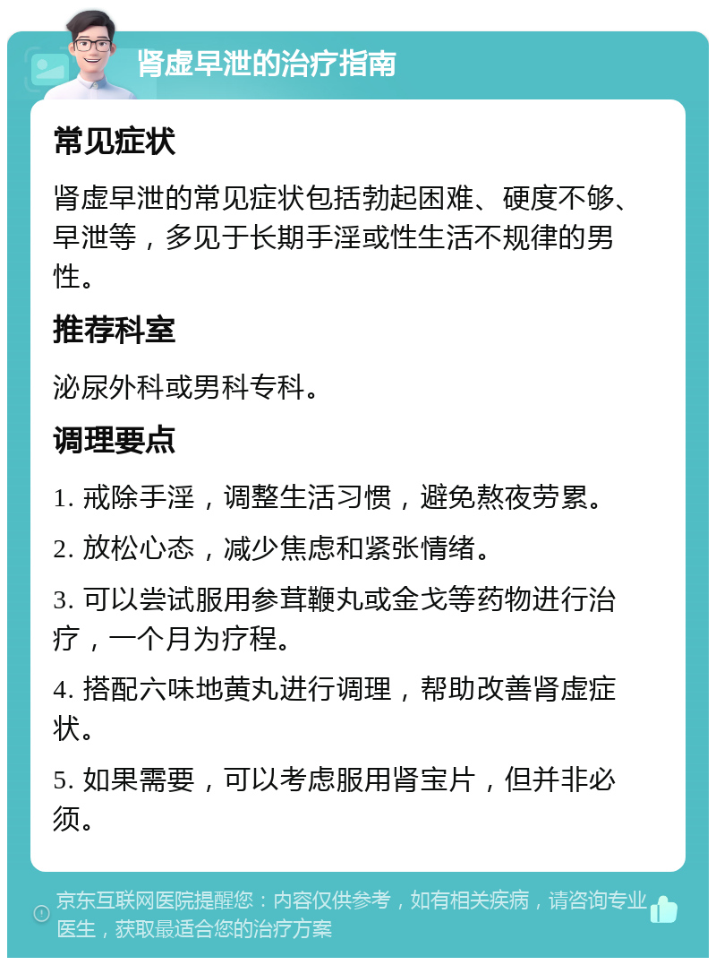 肾虚早泄的治疗指南 常见症状 肾虚早泄的常见症状包括勃起困难、硬度不够、早泄等，多见于长期手淫或性生活不规律的男性。 推荐科室 泌尿外科或男科专科。 调理要点 1. 戒除手淫，调整生活习惯，避免熬夜劳累。 2. 放松心态，减少焦虑和紧张情绪。 3. 可以尝试服用参茸鞭丸或金戈等药物进行治疗，一个月为疗程。 4. 搭配六味地黄丸进行调理，帮助改善肾虚症状。 5. 如果需要，可以考虑服用肾宝片，但并非必须。