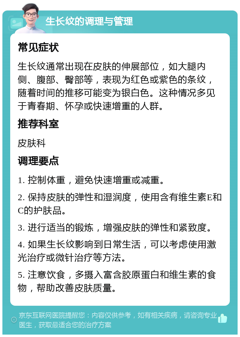 生长纹的调理与管理 常见症状 生长纹通常出现在皮肤的伸展部位，如大腿内侧、腹部、臀部等，表现为红色或紫色的条纹，随着时间的推移可能变为银白色。这种情况多见于青春期、怀孕或快速增重的人群。 推荐科室 皮肤科 调理要点 1. 控制体重，避免快速增重或减重。 2. 保持皮肤的弹性和湿润度，使用含有维生素E和C的护肤品。 3. 进行适当的锻炼，增强皮肤的弹性和紧致度。 4. 如果生长纹影响到日常生活，可以考虑使用激光治疗或微针治疗等方法。 5. 注意饮食，多摄入富含胶原蛋白和维生素的食物，帮助改善皮肤质量。