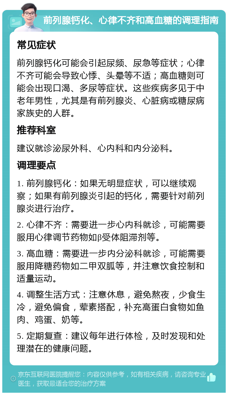 前列腺钙化、心律不齐和高血糖的调理指南 常见症状 前列腺钙化可能会引起尿频、尿急等症状；心律不齐可能会导致心悸、头晕等不适；高血糖则可能会出现口渴、多尿等症状。这些疾病多见于中老年男性，尤其是有前列腺炎、心脏病或糖尿病家族史的人群。 推荐科室 建议就诊泌尿外科、心内科和内分泌科。 调理要点 1. 前列腺钙化：如果无明显症状，可以继续观察；如果有前列腺炎引起的钙化，需要针对前列腺炎进行治疗。 2. 心律不齐：需要进一步心内科就诊，可能需要服用心律调节药物如β受体阻滞剂等。 3. 高血糖：需要进一步内分泌科就诊，可能需要服用降糖药物如二甲双胍等，并注意饮食控制和适量运动。 4. 调整生活方式：注意休息，避免熬夜，少食生冷，避免偏食，荤素搭配，补充高蛋白食物如鱼肉、鸡蛋、奶等。 5. 定期复查：建议每年进行体检，及时发现和处理潜在的健康问题。