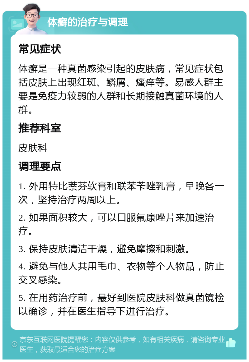 体癣的治疗与调理 常见症状 体癣是一种真菌感染引起的皮肤病，常见症状包括皮肤上出现红斑、鳞屑、瘙痒等。易感人群主要是免疫力较弱的人群和长期接触真菌环境的人群。 推荐科室 皮肤科 调理要点 1. 外用特比萘芬软膏和联苯苄唑乳膏，早晚各一次，坚持治疗两周以上。 2. 如果面积较大，可以口服氟康唑片来加速治疗。 3. 保持皮肤清洁干燥，避免摩擦和刺激。 4. 避免与他人共用毛巾、衣物等个人物品，防止交叉感染。 5. 在用药治疗前，最好到医院皮肤科做真菌镜检以确诊，并在医生指导下进行治疗。