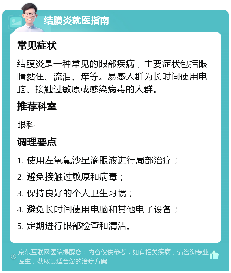 结膜炎就医指南 常见症状 结膜炎是一种常见的眼部疾病，主要症状包括眼睛黏住、流泪、痒等。易感人群为长时间使用电脑、接触过敏原或感染病毒的人群。 推荐科室 眼科 调理要点 1. 使用左氧氟沙星滴眼液进行局部治疗； 2. 避免接触过敏原和病毒； 3. 保持良好的个人卫生习惯； 4. 避免长时间使用电脑和其他电子设备； 5. 定期进行眼部检查和清洁。