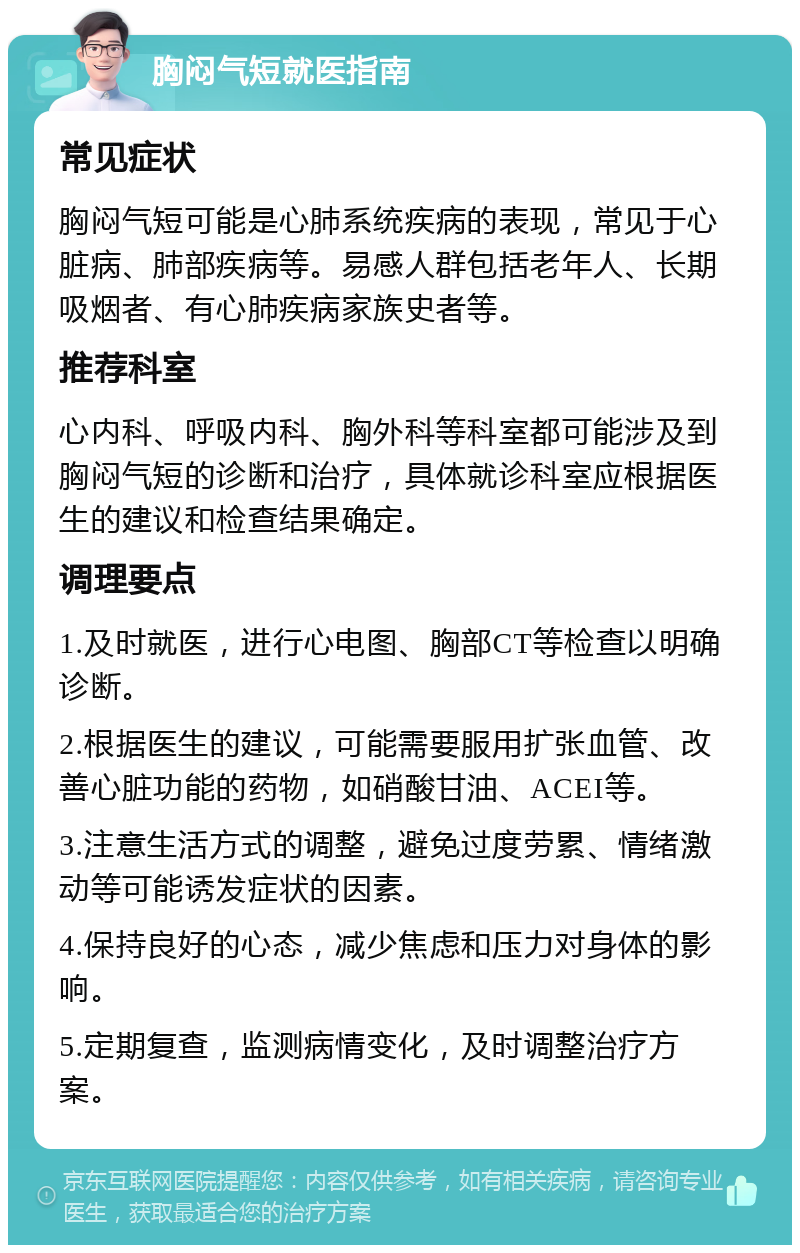 胸闷气短就医指南 常见症状 胸闷气短可能是心肺系统疾病的表现，常见于心脏病、肺部疾病等。易感人群包括老年人、长期吸烟者、有心肺疾病家族史者等。 推荐科室 心内科、呼吸内科、胸外科等科室都可能涉及到胸闷气短的诊断和治疗，具体就诊科室应根据医生的建议和检查结果确定。 调理要点 1.及时就医，进行心电图、胸部CT等检查以明确诊断。 2.根据医生的建议，可能需要服用扩张血管、改善心脏功能的药物，如硝酸甘油、ACEI等。 3.注意生活方式的调整，避免过度劳累、情绪激动等可能诱发症状的因素。 4.保持良好的心态，减少焦虑和压力对身体的影响。 5.定期复查，监测病情变化，及时调整治疗方案。