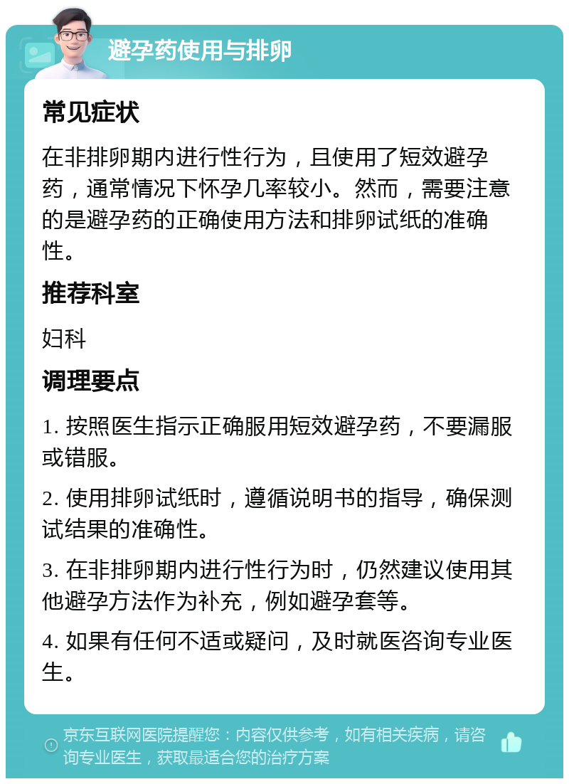 避孕药使用与排卵 常见症状 在非排卵期内进行性行为，且使用了短效避孕药，通常情况下怀孕几率较小。然而，需要注意的是避孕药的正确使用方法和排卵试纸的准确性。 推荐科室 妇科 调理要点 1. 按照医生指示正确服用短效避孕药，不要漏服或错服。 2. 使用排卵试纸时，遵循说明书的指导，确保测试结果的准确性。 3. 在非排卵期内进行性行为时，仍然建议使用其他避孕方法作为补充，例如避孕套等。 4. 如果有任何不适或疑问，及时就医咨询专业医生。