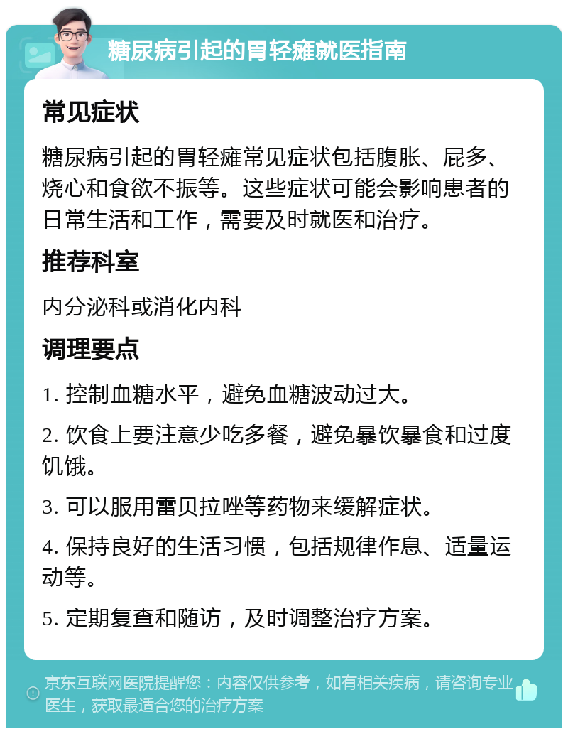 糖尿病引起的胃轻瘫就医指南 常见症状 糖尿病引起的胃轻瘫常见症状包括腹胀、屁多、烧心和食欲不振等。这些症状可能会影响患者的日常生活和工作，需要及时就医和治疗。 推荐科室 内分泌科或消化内科 调理要点 1. 控制血糖水平，避免血糖波动过大。 2. 饮食上要注意少吃多餐，避免暴饮暴食和过度饥饿。 3. 可以服用雷贝拉唑等药物来缓解症状。 4. 保持良好的生活习惯，包括规律作息、适量运动等。 5. 定期复查和随访，及时调整治疗方案。