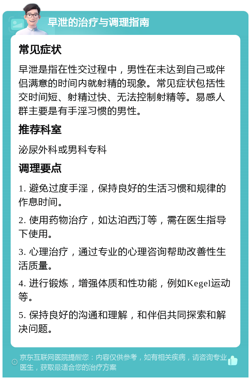 早泄的治疗与调理指南 常见症状 早泄是指在性交过程中，男性在未达到自己或伴侣满意的时间内就射精的现象。常见症状包括性交时间短、射精过快、无法控制射精等。易感人群主要是有手淫习惯的男性。 推荐科室 泌尿外科或男科专科 调理要点 1. 避免过度手淫，保持良好的生活习惯和规律的作息时间。 2. 使用药物治疗，如达泊西汀等，需在医生指导下使用。 3. 心理治疗，通过专业的心理咨询帮助改善性生活质量。 4. 进行锻炼，增强体质和性功能，例如Kegel运动等。 5. 保持良好的沟通和理解，和伴侣共同探索和解决问题。