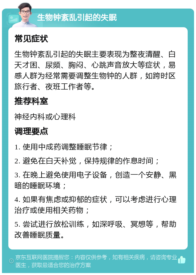 生物钟紊乱引起的失眠 常见症状 生物钟紊乱引起的失眠主要表现为整夜清醒、白天才困、尿频、胸闷、心跳声音放大等症状，易感人群为经常需要调整生物钟的人群，如跨时区旅行者、夜班工作者等。 推荐科室 神经内科或心理科 调理要点 1. 使用中成药调整睡眠节律； 2. 避免在白天补觉，保持规律的作息时间； 3. 在晚上避免使用电子设备，创造一个安静、黑暗的睡眠环境； 4. 如果有焦虑或抑郁的症状，可以考虑进行心理治疗或使用相关药物； 5. 尝试进行放松训练，如深呼吸、冥想等，帮助改善睡眠质量。