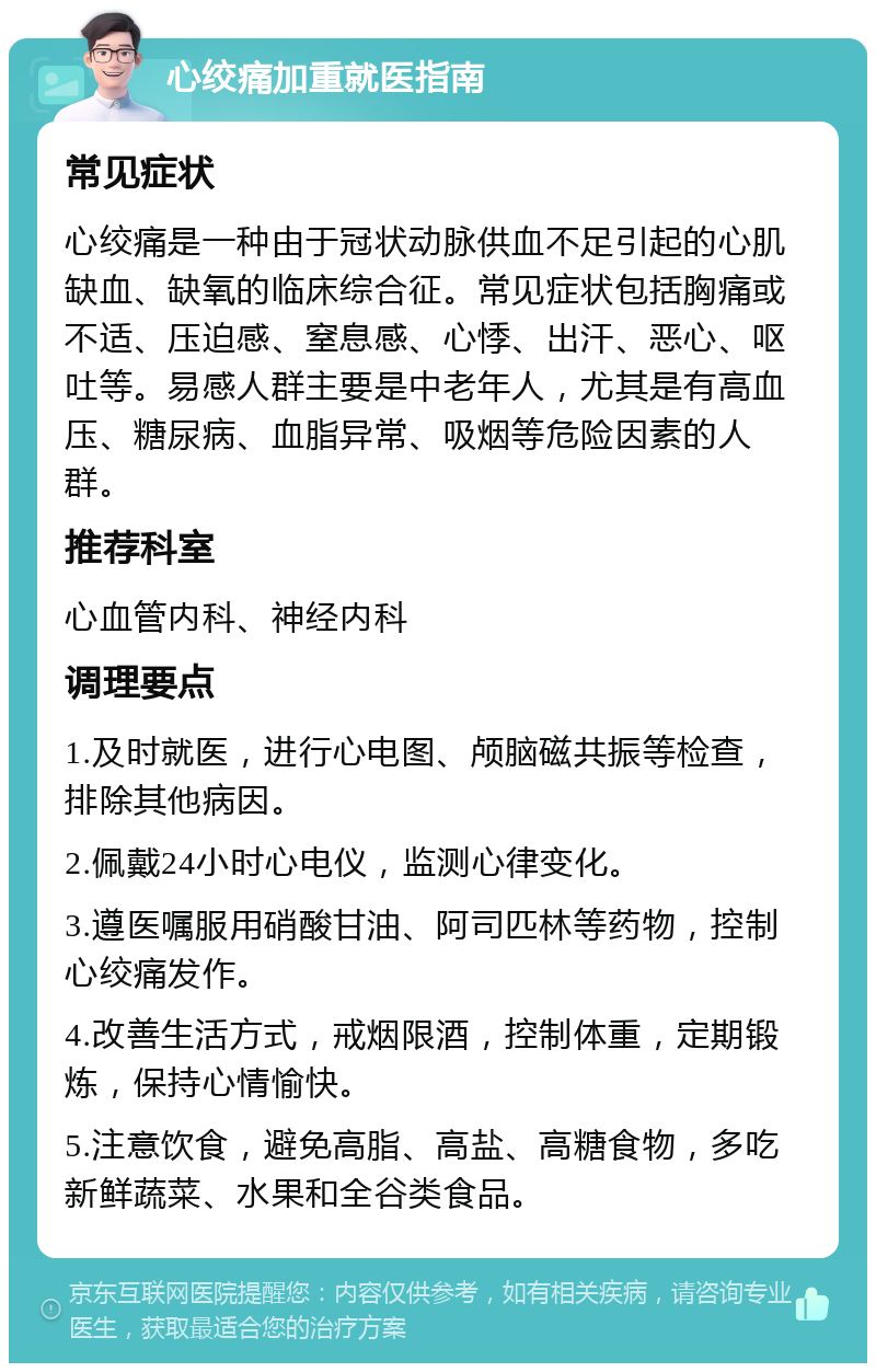 心绞痛加重就医指南 常见症状 心绞痛是一种由于冠状动脉供血不足引起的心肌缺血、缺氧的临床综合征。常见症状包括胸痛或不适、压迫感、窒息感、心悸、出汗、恶心、呕吐等。易感人群主要是中老年人，尤其是有高血压、糖尿病、血脂异常、吸烟等危险因素的人群。 推荐科室 心血管内科、神经内科 调理要点 1.及时就医，进行心电图、颅脑磁共振等检查，排除其他病因。 2.佩戴24小时心电仪，监测心律变化。 3.遵医嘱服用硝酸甘油、阿司匹林等药物，控制心绞痛发作。 4.改善生活方式，戒烟限酒，控制体重，定期锻炼，保持心情愉快。 5.注意饮食，避免高脂、高盐、高糖食物，多吃新鲜蔬菜、水果和全谷类食品。