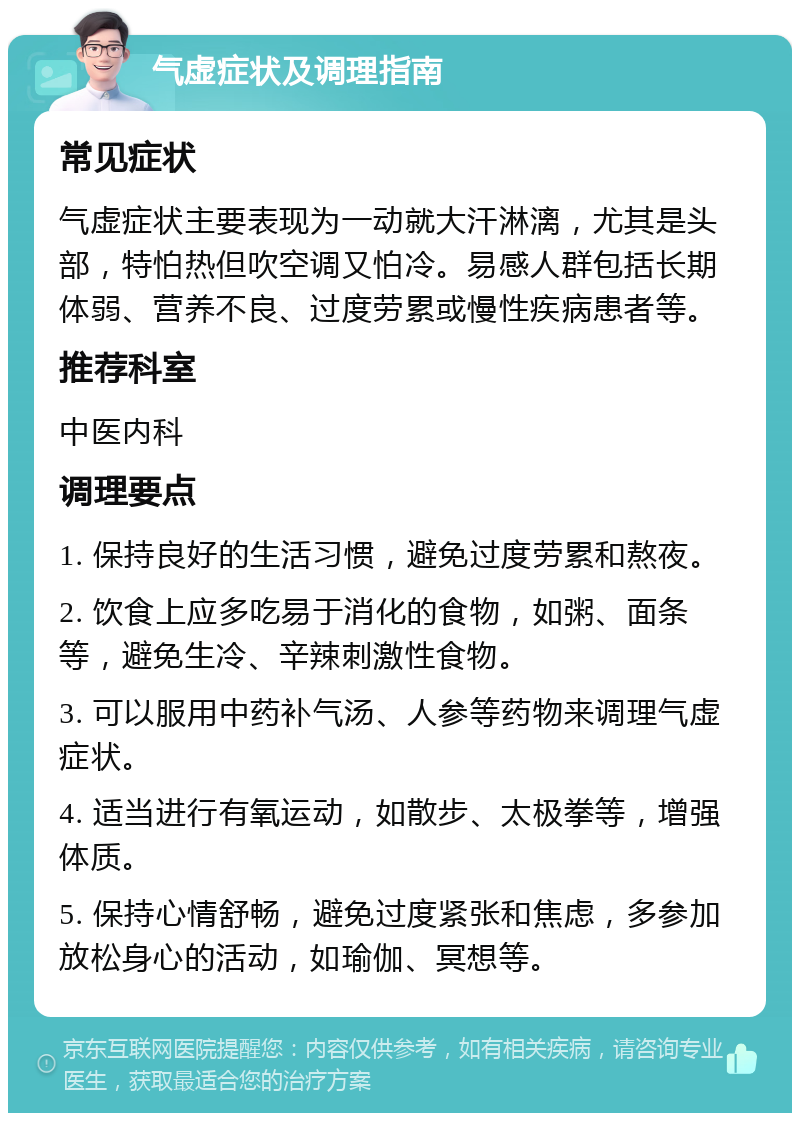 气虚症状及调理指南 常见症状 气虚症状主要表现为一动就大汗淋漓，尤其是头部，特怕热但吹空调又怕冷。易感人群包括长期体弱、营养不良、过度劳累或慢性疾病患者等。 推荐科室 中医内科 调理要点 1. 保持良好的生活习惯，避免过度劳累和熬夜。 2. 饮食上应多吃易于消化的食物，如粥、面条等，避免生冷、辛辣刺激性食物。 3. 可以服用中药补气汤、人参等药物来调理气虚症状。 4. 适当进行有氧运动，如散步、太极拳等，增强体质。 5. 保持心情舒畅，避免过度紧张和焦虑，多参加放松身心的活动，如瑜伽、冥想等。