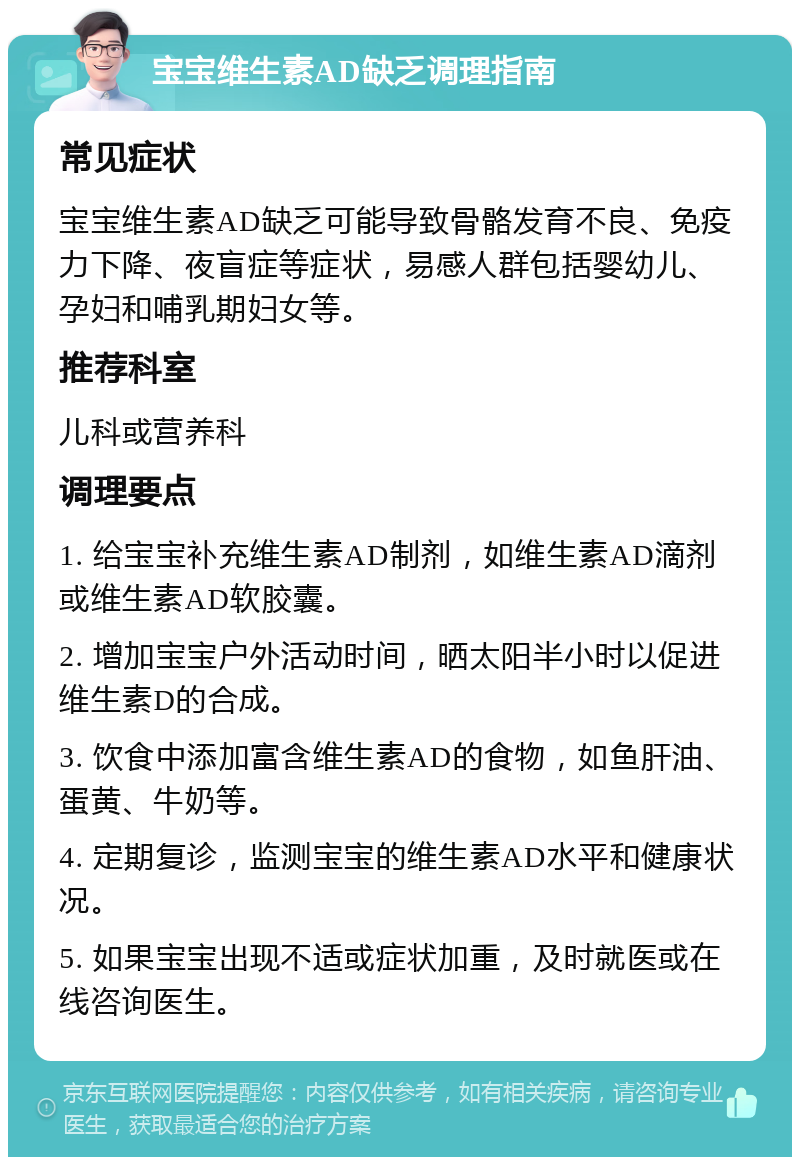 宝宝维生素AD缺乏调理指南 常见症状 宝宝维生素AD缺乏可能导致骨骼发育不良、免疫力下降、夜盲症等症状，易感人群包括婴幼儿、孕妇和哺乳期妇女等。 推荐科室 儿科或营养科 调理要点 1. 给宝宝补充维生素AD制剂，如维生素AD滴剂或维生素AD软胶囊。 2. 增加宝宝户外活动时间，晒太阳半小时以促进维生素D的合成。 3. 饮食中添加富含维生素AD的食物，如鱼肝油、蛋黄、牛奶等。 4. 定期复诊，监测宝宝的维生素AD水平和健康状况。 5. 如果宝宝出现不适或症状加重，及时就医或在线咨询医生。