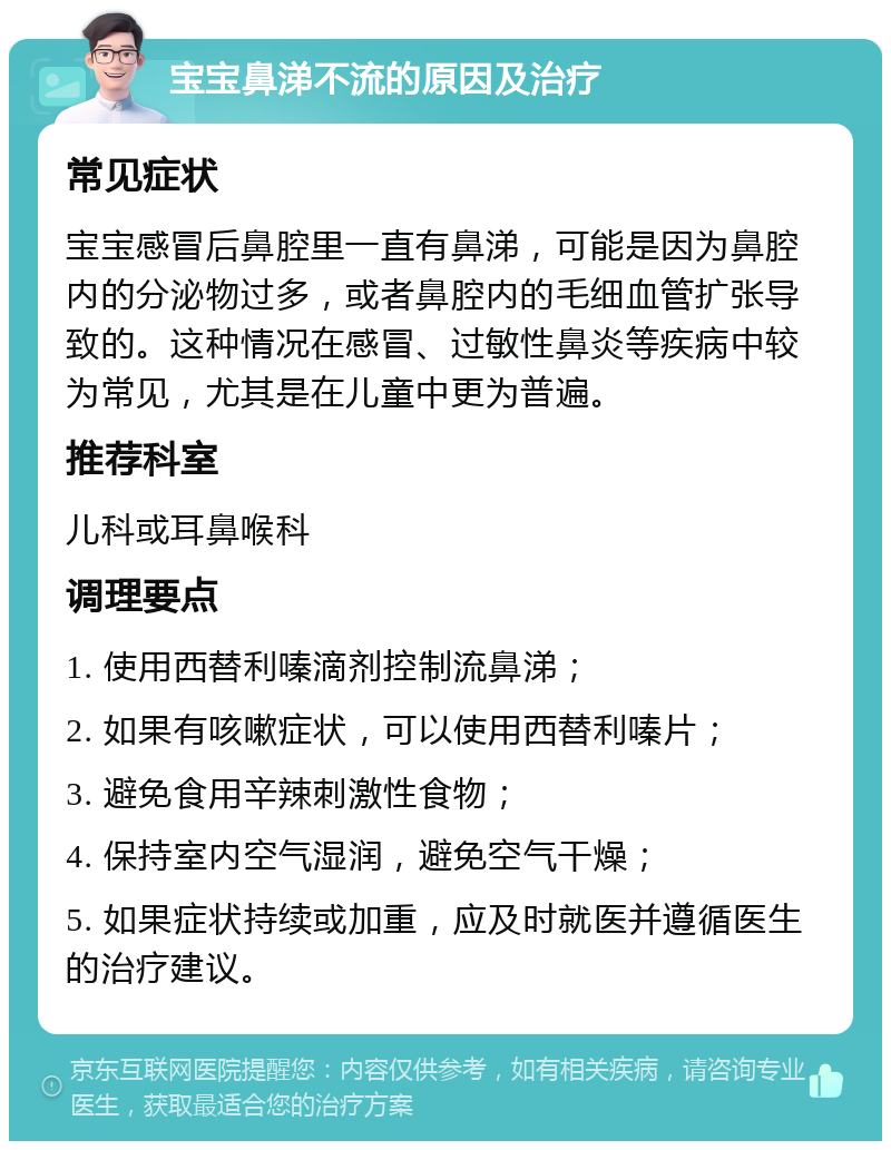 宝宝鼻涕不流的原因及治疗 常见症状 宝宝感冒后鼻腔里一直有鼻涕，可能是因为鼻腔内的分泌物过多，或者鼻腔内的毛细血管扩张导致的。这种情况在感冒、过敏性鼻炎等疾病中较为常见，尤其是在儿童中更为普遍。 推荐科室 儿科或耳鼻喉科 调理要点 1. 使用西替利嗪滴剂控制流鼻涕； 2. 如果有咳嗽症状，可以使用西替利嗪片； 3. 避免食用辛辣刺激性食物； 4. 保持室内空气湿润，避免空气干燥； 5. 如果症状持续或加重，应及时就医并遵循医生的治疗建议。