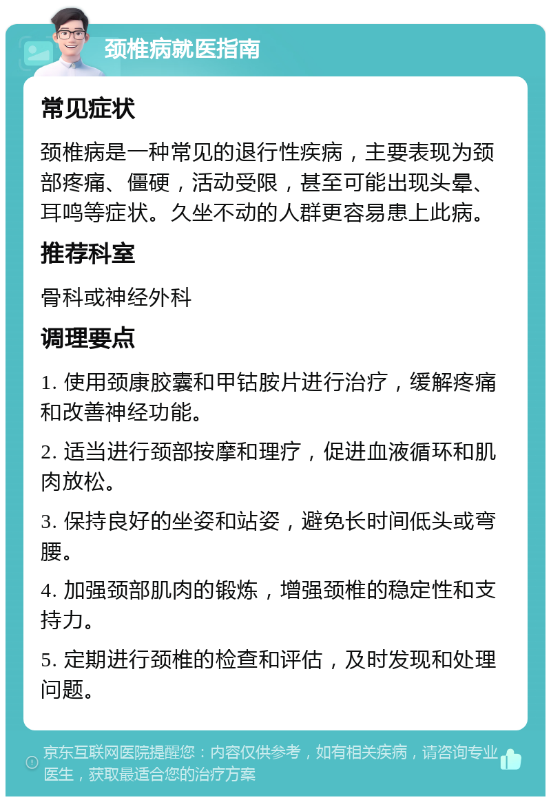 颈椎病就医指南 常见症状 颈椎病是一种常见的退行性疾病，主要表现为颈部疼痛、僵硬，活动受限，甚至可能出现头晕、耳鸣等症状。久坐不动的人群更容易患上此病。 推荐科室 骨科或神经外科 调理要点 1. 使用颈康胶囊和甲钴胺片进行治疗，缓解疼痛和改善神经功能。 2. 适当进行颈部按摩和理疗，促进血液循环和肌肉放松。 3. 保持良好的坐姿和站姿，避免长时间低头或弯腰。 4. 加强颈部肌肉的锻炼，增强颈椎的稳定性和支持力。 5. 定期进行颈椎的检查和评估，及时发现和处理问题。