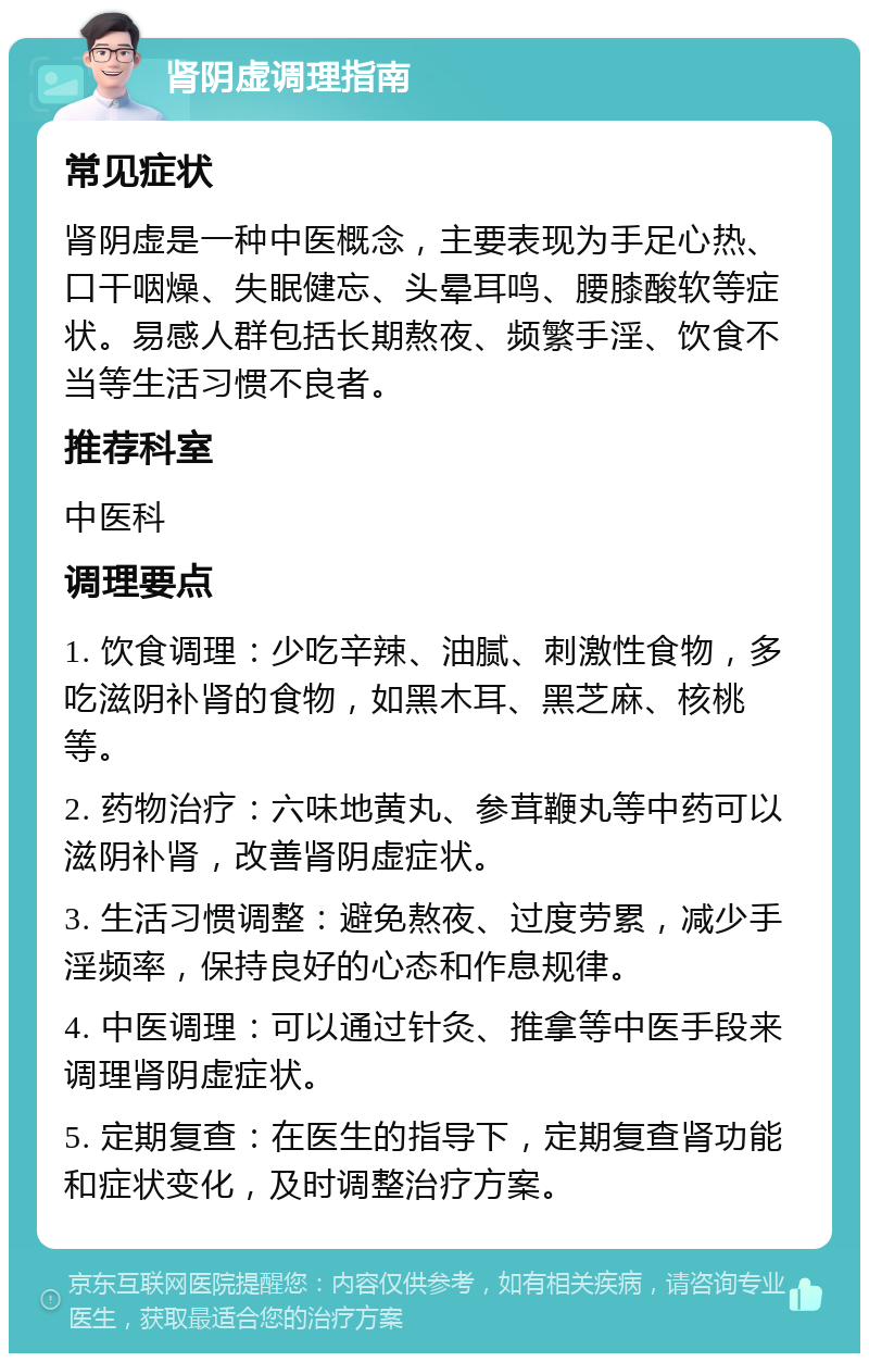 肾阴虚调理指南 常见症状 肾阴虚是一种中医概念，主要表现为手足心热、口干咽燥、失眠健忘、头晕耳鸣、腰膝酸软等症状。易感人群包括长期熬夜、频繁手淫、饮食不当等生活习惯不良者。 推荐科室 中医科 调理要点 1. 饮食调理：少吃辛辣、油腻、刺激性食物，多吃滋阴补肾的食物，如黑木耳、黑芝麻、核桃等。 2. 药物治疗：六味地黄丸、参茸鞭丸等中药可以滋阴补肾，改善肾阴虚症状。 3. 生活习惯调整：避免熬夜、过度劳累，减少手淫频率，保持良好的心态和作息规律。 4. 中医调理：可以通过针灸、推拿等中医手段来调理肾阴虚症状。 5. 定期复查：在医生的指导下，定期复查肾功能和症状变化，及时调整治疗方案。