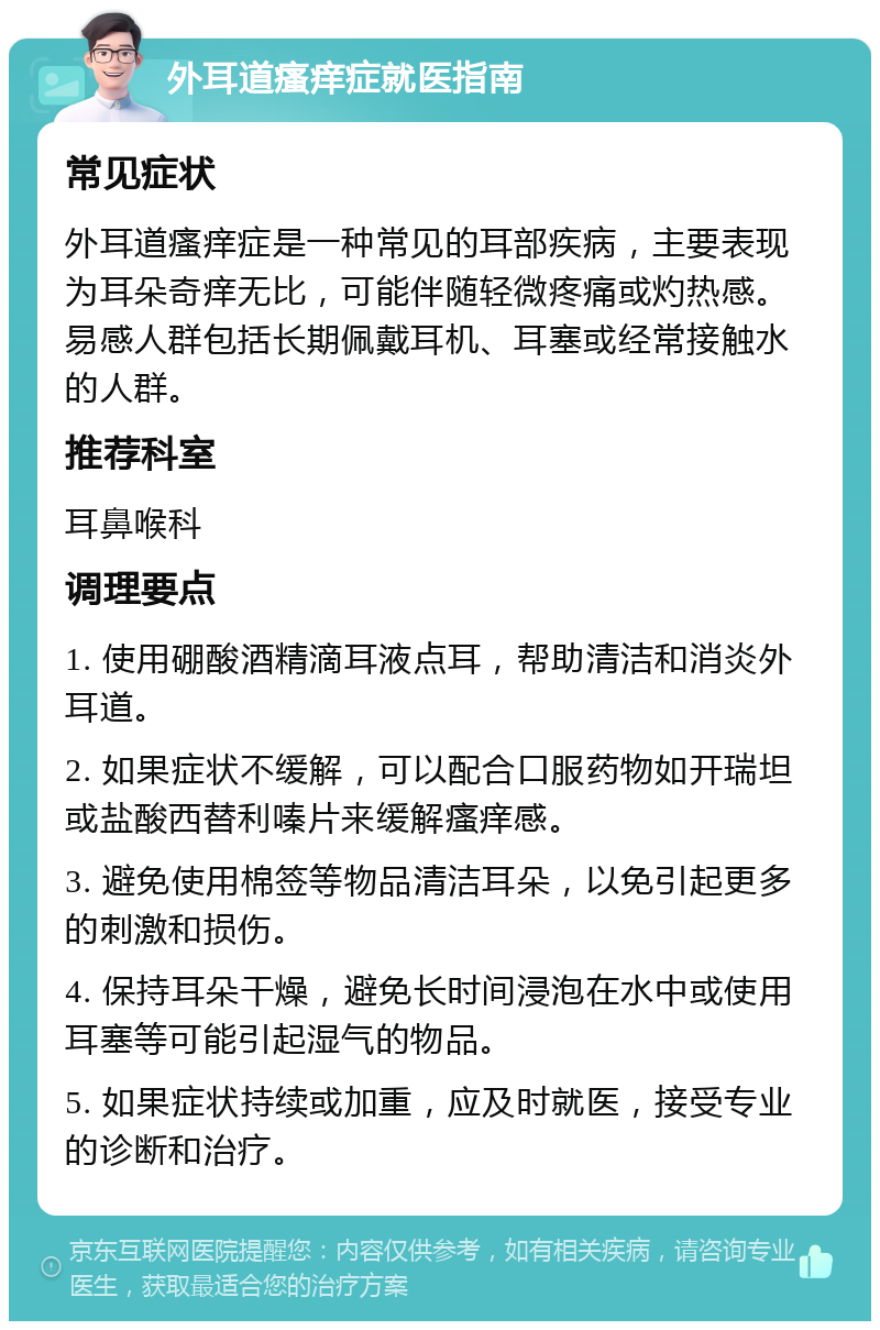 外耳道瘙痒症就医指南 常见症状 外耳道瘙痒症是一种常见的耳部疾病，主要表现为耳朵奇痒无比，可能伴随轻微疼痛或灼热感。易感人群包括长期佩戴耳机、耳塞或经常接触水的人群。 推荐科室 耳鼻喉科 调理要点 1. 使用硼酸酒精滴耳液点耳，帮助清洁和消炎外耳道。 2. 如果症状不缓解，可以配合口服药物如开瑞坦或盐酸西替利嗪片来缓解瘙痒感。 3. 避免使用棉签等物品清洁耳朵，以免引起更多的刺激和损伤。 4. 保持耳朵干燥，避免长时间浸泡在水中或使用耳塞等可能引起湿气的物品。 5. 如果症状持续或加重，应及时就医，接受专业的诊断和治疗。