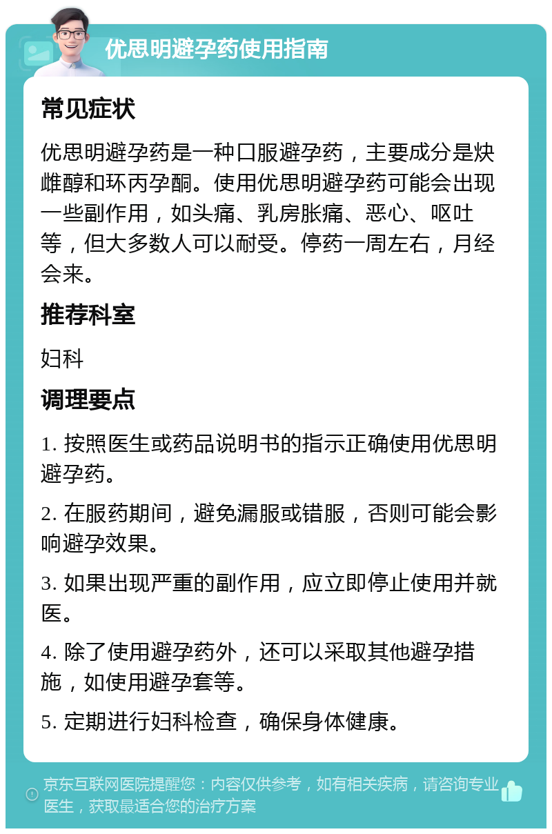 优思明避孕药使用指南 常见症状 优思明避孕药是一种口服避孕药，主要成分是炔雌醇和环丙孕酮。使用优思明避孕药可能会出现一些副作用，如头痛、乳房胀痛、恶心、呕吐等，但大多数人可以耐受。停药一周左右，月经会来。 推荐科室 妇科 调理要点 1. 按照医生或药品说明书的指示正确使用优思明避孕药。 2. 在服药期间，避免漏服或错服，否则可能会影响避孕效果。 3. 如果出现严重的副作用，应立即停止使用并就医。 4. 除了使用避孕药外，还可以采取其他避孕措施，如使用避孕套等。 5. 定期进行妇科检查，确保身体健康。