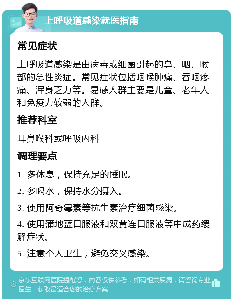 上呼吸道感染就医指南 常见症状 上呼吸道感染是由病毒或细菌引起的鼻、咽、喉部的急性炎症。常见症状包括咽喉肿痛、吞咽疼痛、浑身乏力等。易感人群主要是儿童、老年人和免疫力较弱的人群。 推荐科室 耳鼻喉科或呼吸内科 调理要点 1. 多休息，保持充足的睡眠。 2. 多喝水，保持水分摄入。 3. 使用阿奇霉素等抗生素治疗细菌感染。 4. 使用蒲地蓝口服液和双黄连口服液等中成药缓解症状。 5. 注意个人卫生，避免交叉感染。