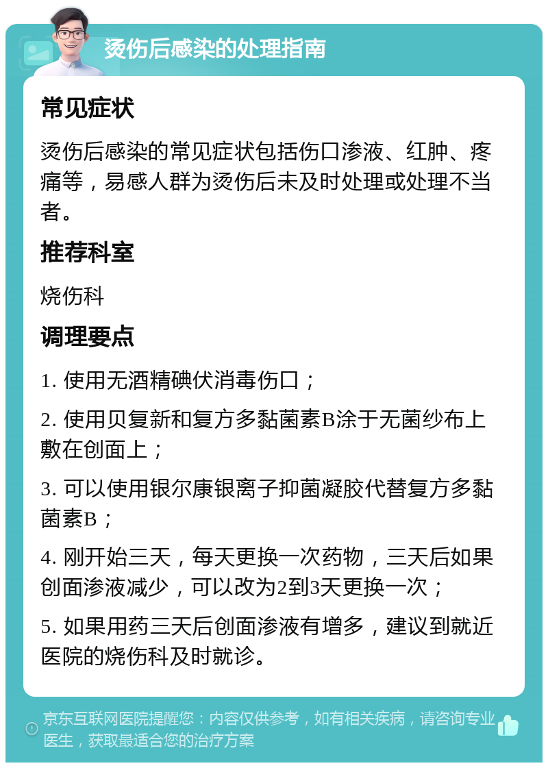 烫伤后感染的处理指南 常见症状 烫伤后感染的常见症状包括伤口渗液、红肿、疼痛等，易感人群为烫伤后未及时处理或处理不当者。 推荐科室 烧伤科 调理要点 1. 使用无酒精碘伏消毒伤口； 2. 使用贝复新和复方多黏菌素B涂于无菌纱布上敷在创面上； 3. 可以使用银尔康银离子抑菌凝胶代替复方多黏菌素B； 4. 刚开始三天，每天更换一次药物，三天后如果创面渗液减少，可以改为2到3天更换一次； 5. 如果用药三天后创面渗液有增多，建议到就近医院的烧伤科及时就诊。