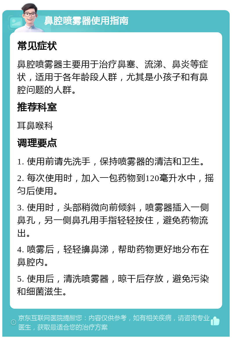 鼻腔喷雾器使用指南 常见症状 鼻腔喷雾器主要用于治疗鼻塞、流涕、鼻炎等症状，适用于各年龄段人群，尤其是小孩子和有鼻腔问题的人群。 推荐科室 耳鼻喉科 调理要点 1. 使用前请先洗手，保持喷雾器的清洁和卫生。 2. 每次使用时，加入一包药物到120毫升水中，摇匀后使用。 3. 使用时，头部稍微向前倾斜，喷雾器插入一侧鼻孔，另一侧鼻孔用手指轻轻按住，避免药物流出。 4. 喷雾后，轻轻擤鼻涕，帮助药物更好地分布在鼻腔内。 5. 使用后，清洗喷雾器，晾干后存放，避免污染和细菌滋生。