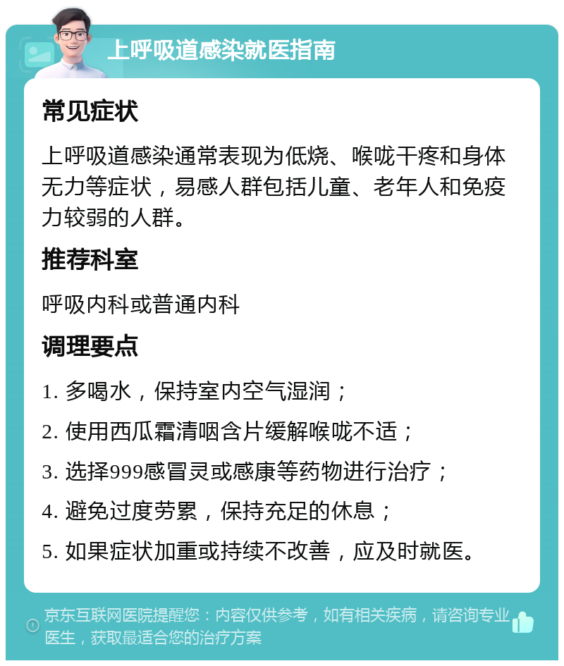 上呼吸道感染就医指南 常见症状 上呼吸道感染通常表现为低烧、喉咙干疼和身体无力等症状，易感人群包括儿童、老年人和免疫力较弱的人群。 推荐科室 呼吸内科或普通内科 调理要点 1. 多喝水，保持室内空气湿润； 2. 使用西瓜霜清咽含片缓解喉咙不适； 3. 选择999感冒灵或感康等药物进行治疗； 4. 避免过度劳累，保持充足的休息； 5. 如果症状加重或持续不改善，应及时就医。