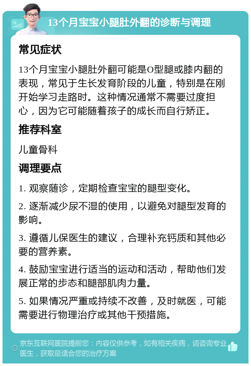 13个月宝宝小腿肚外翻的诊断与调理 常见症状 13个月宝宝小腿肚外翻可能是O型腿或膝内翻的表现，常见于生长发育阶段的儿童，特别是在刚开始学习走路时。这种情况通常不需要过度担心，因为它可能随着孩子的成长而自行矫正。 推荐科室 儿童骨科 调理要点 1. 观察随诊，定期检查宝宝的腿型变化。 2. 逐渐减少尿不湿的使用，以避免对腿型发育的影响。 3. 遵循儿保医生的建议，合理补充钙质和其他必要的营养素。 4. 鼓励宝宝进行适当的运动和活动，帮助他们发展正常的步态和腿部肌肉力量。 5. 如果情况严重或持续不改善，及时就医，可能需要进行物理治疗或其他干预措施。