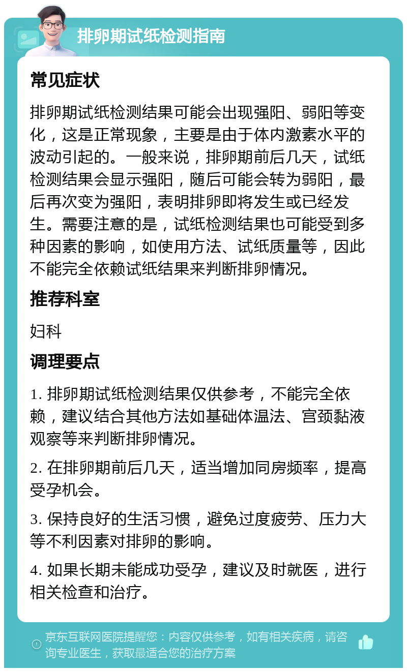 排卵期试纸检测指南 常见症状 排卵期试纸检测结果可能会出现强阳、弱阳等变化，这是正常现象，主要是由于体内激素水平的波动引起的。一般来说，排卵期前后几天，试纸检测结果会显示强阳，随后可能会转为弱阳，最后再次变为强阳，表明排卵即将发生或已经发生。需要注意的是，试纸检测结果也可能受到多种因素的影响，如使用方法、试纸质量等，因此不能完全依赖试纸结果来判断排卵情况。 推荐科室 妇科 调理要点 1. 排卵期试纸检测结果仅供参考，不能完全依赖，建议结合其他方法如基础体温法、宫颈黏液观察等来判断排卵情况。 2. 在排卵期前后几天，适当增加同房频率，提高受孕机会。 3. 保持良好的生活习惯，避免过度疲劳、压力大等不利因素对排卵的影响。 4. 如果长期未能成功受孕，建议及时就医，进行相关检查和治疗。