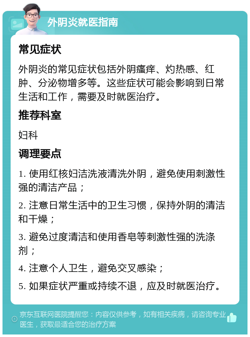 外阴炎就医指南 常见症状 外阴炎的常见症状包括外阴瘙痒、灼热感、红肿、分泌物增多等。这些症状可能会影响到日常生活和工作，需要及时就医治疗。 推荐科室 妇科 调理要点 1. 使用红核妇洁洗液清洗外阴，避免使用刺激性强的清洁产品； 2. 注意日常生活中的卫生习惯，保持外阴的清洁和干燥； 3. 避免过度清洁和使用香皂等刺激性强的洗涤剂； 4. 注意个人卫生，避免交叉感染； 5. 如果症状严重或持续不退，应及时就医治疗。