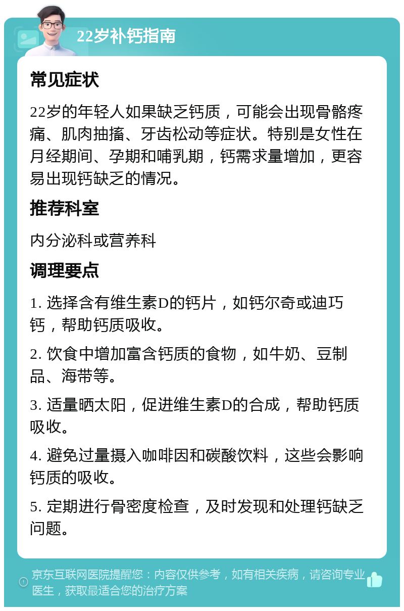 22岁补钙指南 常见症状 22岁的年轻人如果缺乏钙质，可能会出现骨骼疼痛、肌肉抽搐、牙齿松动等症状。特别是女性在月经期间、孕期和哺乳期，钙需求量增加，更容易出现钙缺乏的情况。 推荐科室 内分泌科或营养科 调理要点 1. 选择含有维生素D的钙片，如钙尔奇或迪巧钙，帮助钙质吸收。 2. 饮食中增加富含钙质的食物，如牛奶、豆制品、海带等。 3. 适量晒太阳，促进维生素D的合成，帮助钙质吸收。 4. 避免过量摄入咖啡因和碳酸饮料，这些会影响钙质的吸收。 5. 定期进行骨密度检查，及时发现和处理钙缺乏问题。