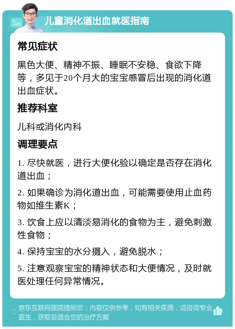 儿童消化道出血就医指南 常见症状 黑色大便、精神不振、睡眠不安稳、食欲下降等，多见于20个月大的宝宝感冒后出现的消化道出血症状。 推荐科室 儿科或消化内科 调理要点 1. 尽快就医，进行大便化验以确定是否存在消化道出血； 2. 如果确诊为消化道出血，可能需要使用止血药物如维生素K； 3. 饮食上应以清淡易消化的食物为主，避免刺激性食物； 4. 保持宝宝的水分摄入，避免脱水； 5. 注意观察宝宝的精神状态和大便情况，及时就医处理任何异常情况。