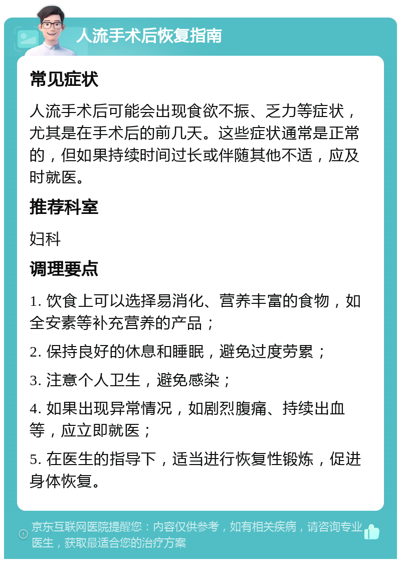 人流手术后恢复指南 常见症状 人流手术后可能会出现食欲不振、乏力等症状，尤其是在手术后的前几天。这些症状通常是正常的，但如果持续时间过长或伴随其他不适，应及时就医。 推荐科室 妇科 调理要点 1. 饮食上可以选择易消化、营养丰富的食物，如全安素等补充营养的产品； 2. 保持良好的休息和睡眠，避免过度劳累； 3. 注意个人卫生，避免感染； 4. 如果出现异常情况，如剧烈腹痛、持续出血等，应立即就医； 5. 在医生的指导下，适当进行恢复性锻炼，促进身体恢复。