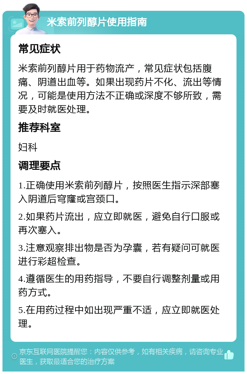 米索前列醇片使用指南 常见症状 米索前列醇片用于药物流产，常见症状包括腹痛、阴道出血等。如果出现药片不化、流出等情况，可能是使用方法不正确或深度不够所致，需要及时就医处理。 推荐科室 妇科 调理要点 1.正确使用米索前列醇片，按照医生指示深部塞入阴道后穹窿或宫颈口。 2.如果药片流出，应立即就医，避免自行口服或再次塞入。 3.注意观察排出物是否为孕囊，若有疑问可就医进行彩超检查。 4.遵循医生的用药指导，不要自行调整剂量或用药方式。 5.在用药过程中如出现严重不适，应立即就医处理。