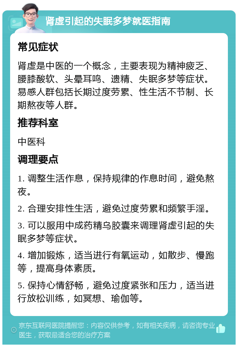 肾虚引起的失眠多梦就医指南 常见症状 肾虚是中医的一个概念，主要表现为精神疲乏、腰膝酸软、头晕耳鸣、遗精、失眠多梦等症状。易感人群包括长期过度劳累、性生活不节制、长期熬夜等人群。 推荐科室 中医科 调理要点 1. 调整生活作息，保持规律的作息时间，避免熬夜。 2. 合理安排性生活，避免过度劳累和频繁手淫。 3. 可以服用中成药精乌胶囊来调理肾虚引起的失眠多梦等症状。 4. 增加锻炼，适当进行有氧运动，如散步、慢跑等，提高身体素质。 5. 保持心情舒畅，避免过度紧张和压力，适当进行放松训练，如冥想、瑜伽等。