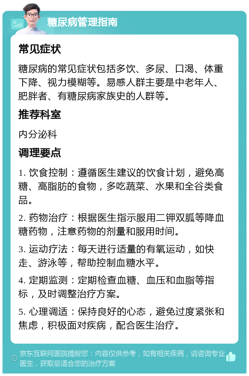 糖尿病管理指南 常见症状 糖尿病的常见症状包括多饮、多尿、口渴、体重下降、视力模糊等。易感人群主要是中老年人、肥胖者、有糖尿病家族史的人群等。 推荐科室 内分泌科 调理要点 1. 饮食控制：遵循医生建议的饮食计划，避免高糖、高脂肪的食物，多吃蔬菜、水果和全谷类食品。 2. 药物治疗：根据医生指示服用二钾双胍等降血糖药物，注意药物的剂量和服用时间。 3. 运动疗法：每天进行适量的有氧运动，如快走、游泳等，帮助控制血糖水平。 4. 定期监测：定期检查血糖、血压和血脂等指标，及时调整治疗方案。 5. 心理调适：保持良好的心态，避免过度紧张和焦虑，积极面对疾病，配合医生治疗。