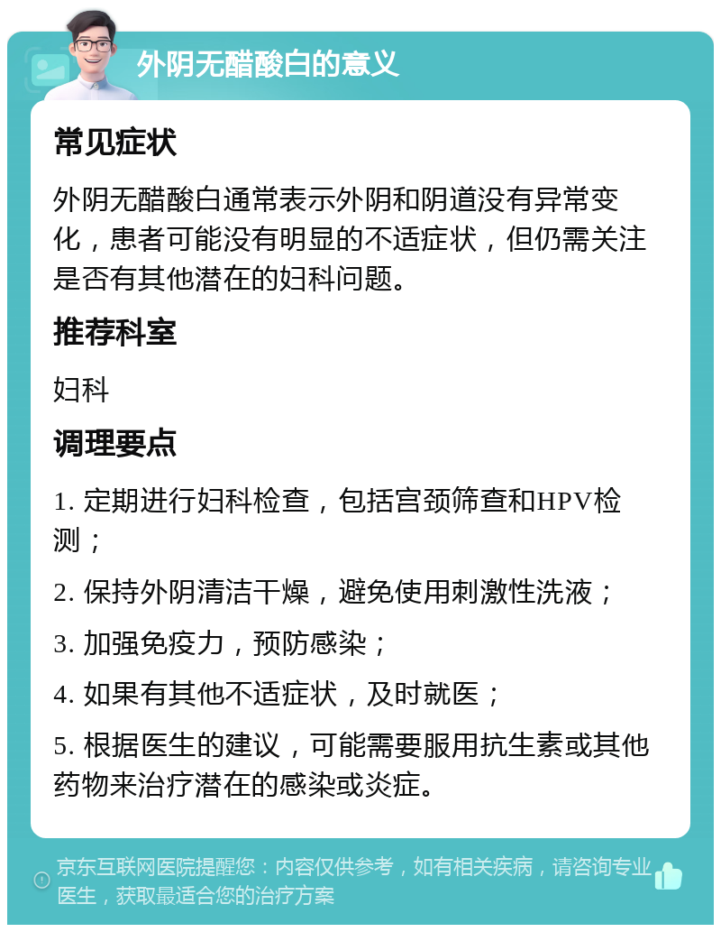 外阴无醋酸白的意义 常见症状 外阴无醋酸白通常表示外阴和阴道没有异常变化，患者可能没有明显的不适症状，但仍需关注是否有其他潜在的妇科问题。 推荐科室 妇科 调理要点 1. 定期进行妇科检查，包括宫颈筛查和HPV检测； 2. 保持外阴清洁干燥，避免使用刺激性洗液； 3. 加强免疫力，预防感染； 4. 如果有其他不适症状，及时就医； 5. 根据医生的建议，可能需要服用抗生素或其他药物来治疗潜在的感染或炎症。