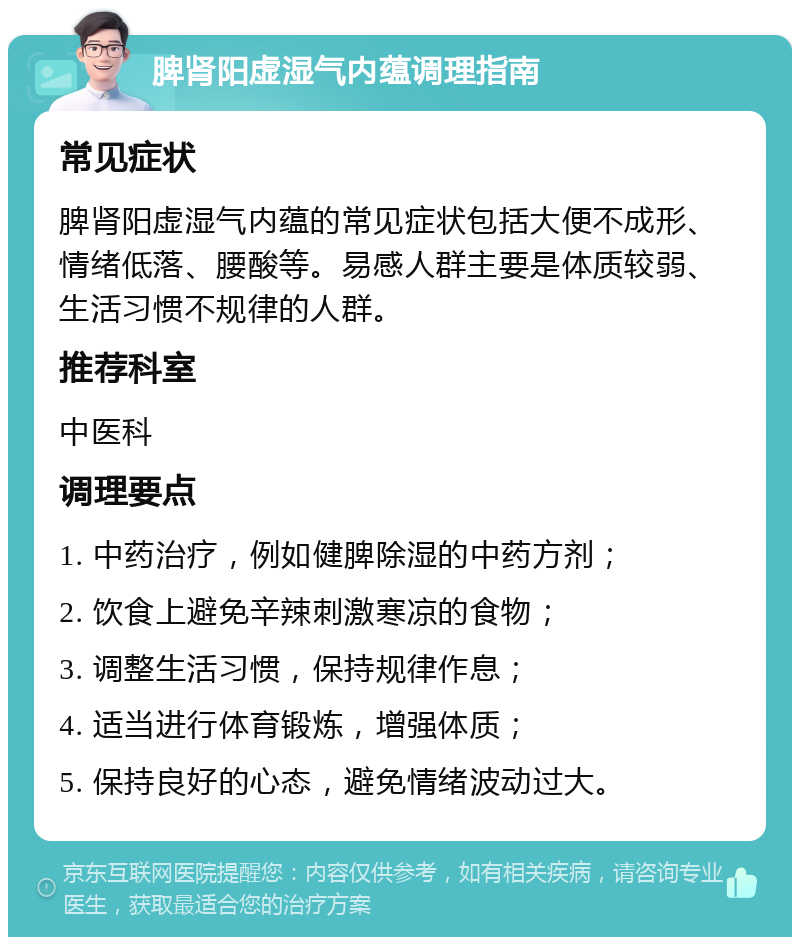 脾肾阳虚湿气内蕴调理指南 常见症状 脾肾阳虚湿气内蕴的常见症状包括大便不成形、情绪低落、腰酸等。易感人群主要是体质较弱、生活习惯不规律的人群。 推荐科室 中医科 调理要点 1. 中药治疗，例如健脾除湿的中药方剂； 2. 饮食上避免辛辣刺激寒凉的食物； 3. 调整生活习惯，保持规律作息； 4. 适当进行体育锻炼，增强体质； 5. 保持良好的心态，避免情绪波动过大。