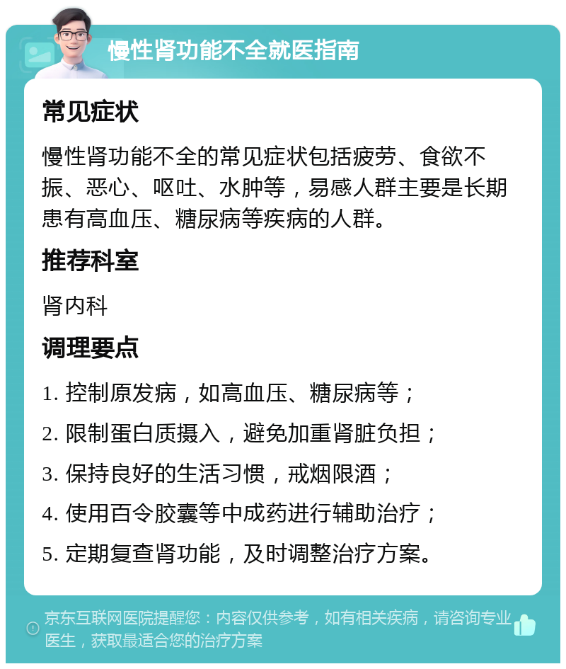 慢性肾功能不全就医指南 常见症状 慢性肾功能不全的常见症状包括疲劳、食欲不振、恶心、呕吐、水肿等，易感人群主要是长期患有高血压、糖尿病等疾病的人群。 推荐科室 肾内科 调理要点 1. 控制原发病，如高血压、糖尿病等； 2. 限制蛋白质摄入，避免加重肾脏负担； 3. 保持良好的生活习惯，戒烟限酒； 4. 使用百令胶囊等中成药进行辅助治疗； 5. 定期复查肾功能，及时调整治疗方案。