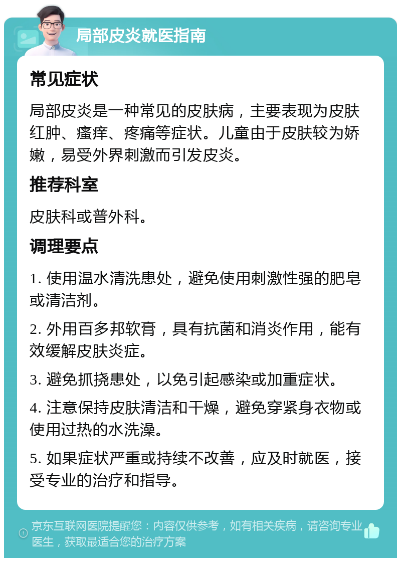 局部皮炎就医指南 常见症状 局部皮炎是一种常见的皮肤病，主要表现为皮肤红肿、瘙痒、疼痛等症状。儿童由于皮肤较为娇嫩，易受外界刺激而引发皮炎。 推荐科室 皮肤科或普外科。 调理要点 1. 使用温水清洗患处，避免使用刺激性强的肥皂或清洁剂。 2. 外用百多邦软膏，具有抗菌和消炎作用，能有效缓解皮肤炎症。 3. 避免抓挠患处，以免引起感染或加重症状。 4. 注意保持皮肤清洁和干燥，避免穿紧身衣物或使用过热的水洗澡。 5. 如果症状严重或持续不改善，应及时就医，接受专业的治疗和指导。