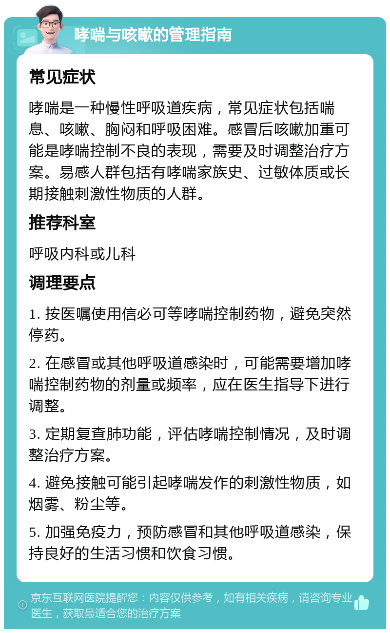 哮喘与咳嗽的管理指南 常见症状 哮喘是一种慢性呼吸道疾病，常见症状包括喘息、咳嗽、胸闷和呼吸困难。感冒后咳嗽加重可能是哮喘控制不良的表现，需要及时调整治疗方案。易感人群包括有哮喘家族史、过敏体质或长期接触刺激性物质的人群。 推荐科室 呼吸内科或儿科 调理要点 1. 按医嘱使用信必可等哮喘控制药物，避免突然停药。 2. 在感冒或其他呼吸道感染时，可能需要增加哮喘控制药物的剂量或频率，应在医生指导下进行调整。 3. 定期复查肺功能，评估哮喘控制情况，及时调整治疗方案。 4. 避免接触可能引起哮喘发作的刺激性物质，如烟雾、粉尘等。 5. 加强免疫力，预防感冒和其他呼吸道感染，保持良好的生活习惯和饮食习惯。