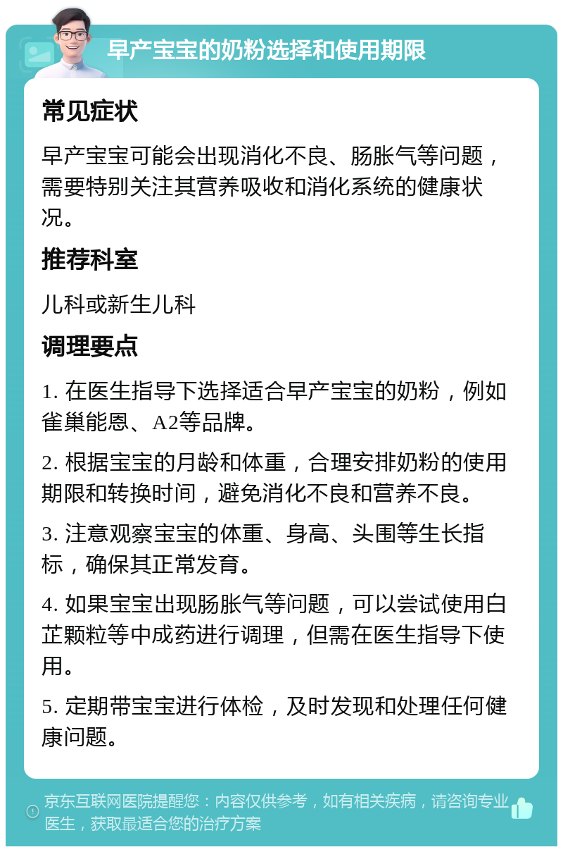 早产宝宝的奶粉选择和使用期限 常见症状 早产宝宝可能会出现消化不良、肠胀气等问题，需要特别关注其营养吸收和消化系统的健康状况。 推荐科室 儿科或新生儿科 调理要点 1. 在医生指导下选择适合早产宝宝的奶粉，例如雀巢能恩、A2等品牌。 2. 根据宝宝的月龄和体重，合理安排奶粉的使用期限和转换时间，避免消化不良和营养不良。 3. 注意观察宝宝的体重、身高、头围等生长指标，确保其正常发育。 4. 如果宝宝出现肠胀气等问题，可以尝试使用白芷颗粒等中成药进行调理，但需在医生指导下使用。 5. 定期带宝宝进行体检，及时发现和处理任何健康问题。