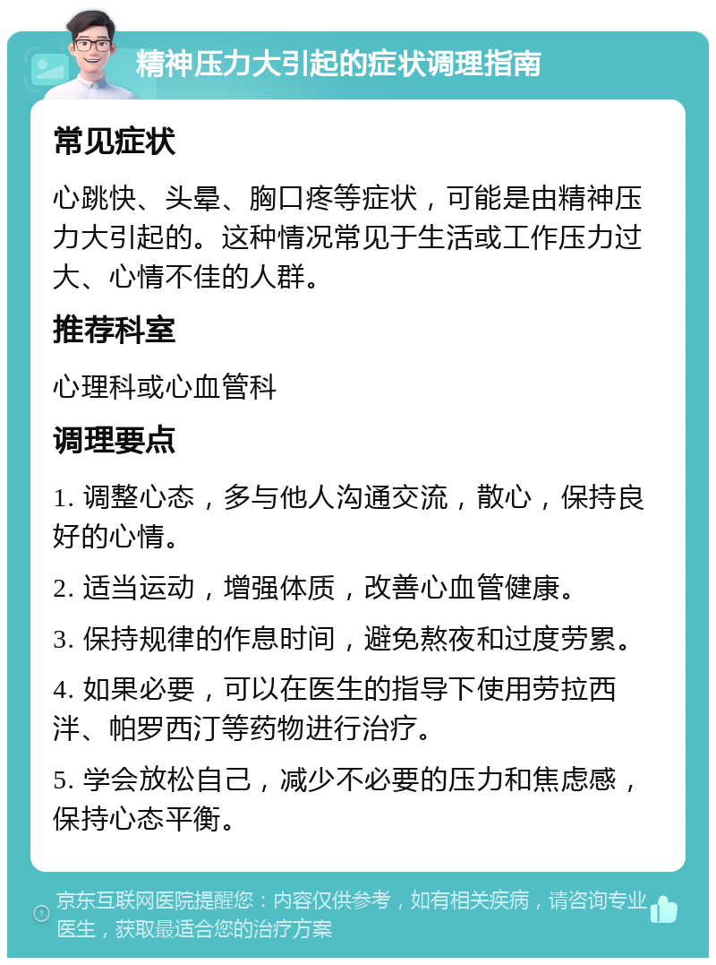 精神压力大引起的症状调理指南 常见症状 心跳快、头晕、胸口疼等症状，可能是由精神压力大引起的。这种情况常见于生活或工作压力过大、心情不佳的人群。 推荐科室 心理科或心血管科 调理要点 1. 调整心态，多与他人沟通交流，散心，保持良好的心情。 2. 适当运动，增强体质，改善心血管健康。 3. 保持规律的作息时间，避免熬夜和过度劳累。 4. 如果必要，可以在医生的指导下使用劳拉西泮、帕罗西汀等药物进行治疗。 5. 学会放松自己，减少不必要的压力和焦虑感，保持心态平衡。