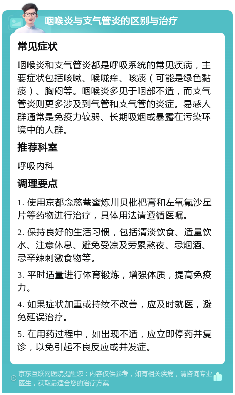 咽喉炎与支气管炎的区别与治疗 常见症状 咽喉炎和支气管炎都是呼吸系统的常见疾病，主要症状包括咳嗽、喉咙痒、咳痰（可能是绿色黏痰）、胸闷等。咽喉炎多见于咽部不适，而支气管炎则更多涉及到气管和支气管的炎症。易感人群通常是免疫力较弱、长期吸烟或暴露在污染环境中的人群。 推荐科室 呼吸内科 调理要点 1. 使用京都念慈菴蜜炼川贝枇杷膏和左氧氟沙星片等药物进行治疗，具体用法请遵循医嘱。 2. 保持良好的生活习惯，包括清淡饮食、适量饮水、注意休息、避免受凉及劳累熬夜、忌烟酒、忌辛辣刺激食物等。 3. 平时适量进行体育锻炼，增强体质，提高免疫力。 4. 如果症状加重或持续不改善，应及时就医，避免延误治疗。 5. 在用药过程中，如出现不适，应立即停药并复诊，以免引起不良反应或并发症。