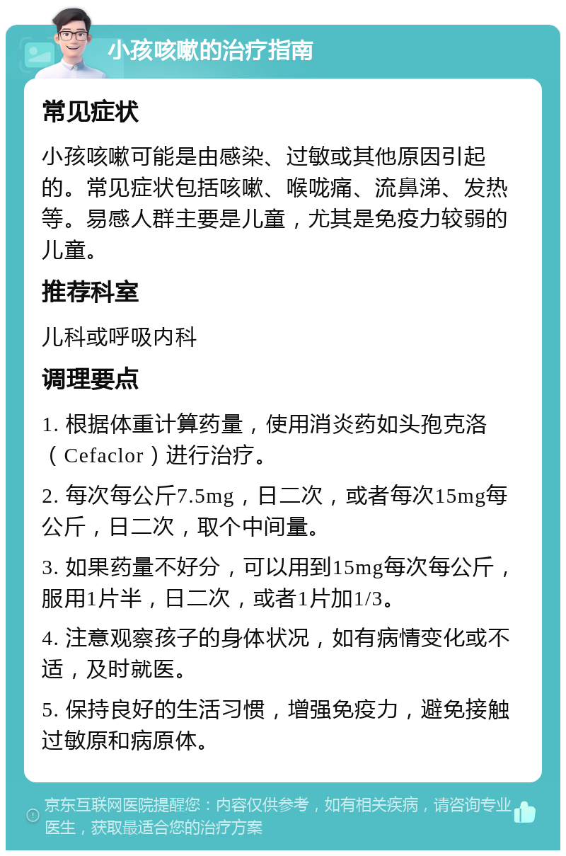 小孩咳嗽的治疗指南 常见症状 小孩咳嗽可能是由感染、过敏或其他原因引起的。常见症状包括咳嗽、喉咙痛、流鼻涕、发热等。易感人群主要是儿童，尤其是免疫力较弱的儿童。 推荐科室 儿科或呼吸内科 调理要点 1. 根据体重计算药量，使用消炎药如头孢克洛（Cefaclor）进行治疗。 2. 每次每公斤7.5mg，日二次，或者每次15mg每公斤，日二次，取个中间量。 3. 如果药量不好分，可以用到15mg每次每公斤，服用1片半，日二次，或者1片加1/3。 4. 注意观察孩子的身体状况，如有病情变化或不适，及时就医。 5. 保持良好的生活习惯，增强免疫力，避免接触过敏原和病原体。