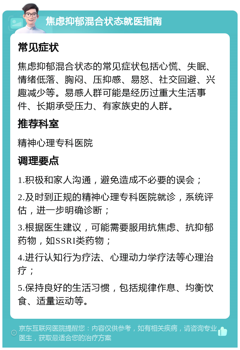 焦虑抑郁混合状态就医指南 常见症状 焦虑抑郁混合状态的常见症状包括心慌、失眠、情绪低落、胸闷、压抑感、易怒、社交回避、兴趣减少等。易感人群可能是经历过重大生活事件、长期承受压力、有家族史的人群。 推荐科室 精神心理专科医院 调理要点 1.积极和家人沟通，避免造成不必要的误会； 2.及时到正规的精神心理专科医院就诊，系统评估，进一步明确诊断； 3.根据医生建议，可能需要服用抗焦虑、抗抑郁药物，如SSRI类药物； 4.进行认知行为疗法、心理动力学疗法等心理治疗； 5.保持良好的生活习惯，包括规律作息、均衡饮食、适量运动等。