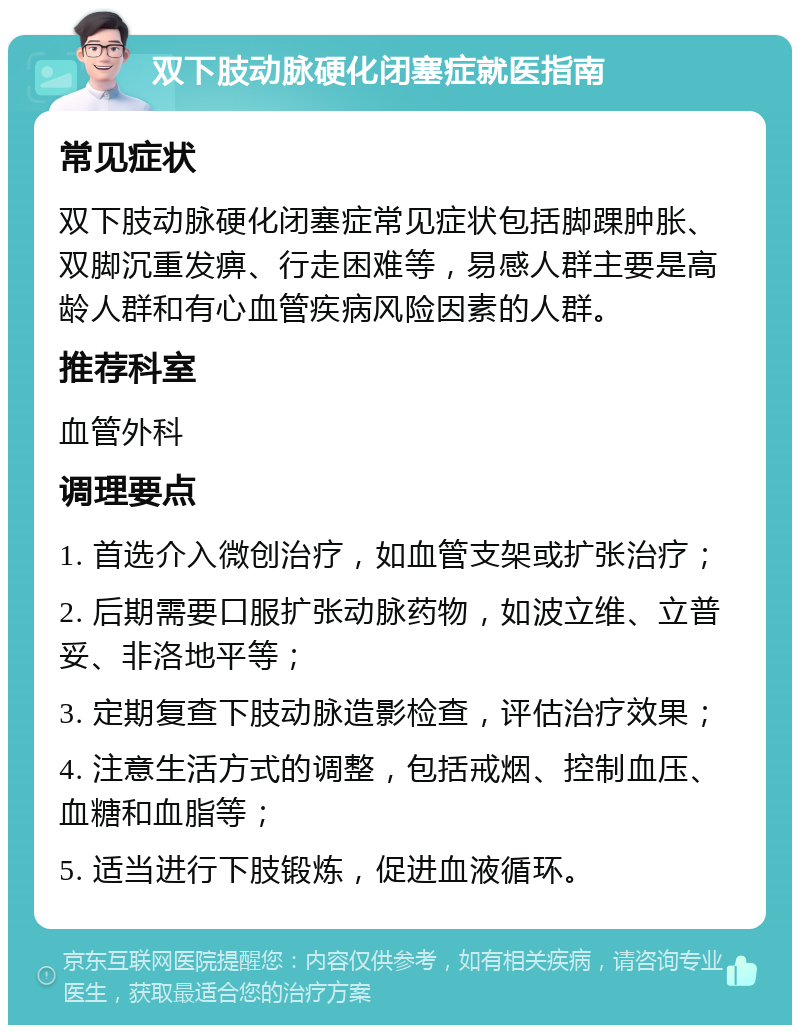 双下肢动脉硬化闭塞症就医指南 常见症状 双下肢动脉硬化闭塞症常见症状包括脚踝肿胀、双脚沉重发痹、行走困难等，易感人群主要是高龄人群和有心血管疾病风险因素的人群。 推荐科室 血管外科 调理要点 1. 首选介入微创治疗，如血管支架或扩张治疗； 2. 后期需要口服扩张动脉药物，如波立维、立普妥、非洛地平等； 3. 定期复查下肢动脉造影检查，评估治疗效果； 4. 注意生活方式的调整，包括戒烟、控制血压、血糖和血脂等； 5. 适当进行下肢锻炼，促进血液循环。