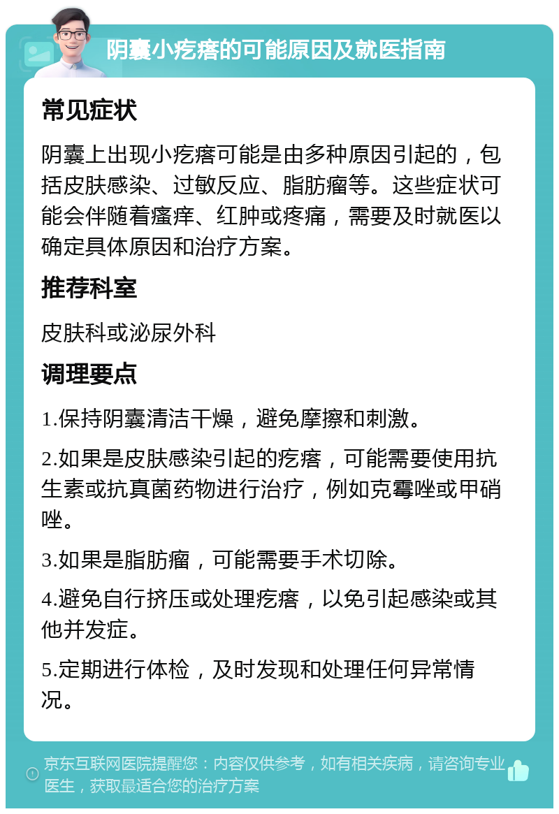 阴囊小疙瘩的可能原因及就医指南 常见症状 阴囊上出现小疙瘩可能是由多种原因引起的，包括皮肤感染、过敏反应、脂肪瘤等。这些症状可能会伴随着瘙痒、红肿或疼痛，需要及时就医以确定具体原因和治疗方案。 推荐科室 皮肤科或泌尿外科 调理要点 1.保持阴囊清洁干燥，避免摩擦和刺激。 2.如果是皮肤感染引起的疙瘩，可能需要使用抗生素或抗真菌药物进行治疗，例如克霉唑或甲硝唑。 3.如果是脂肪瘤，可能需要手术切除。 4.避免自行挤压或处理疙瘩，以免引起感染或其他并发症。 5.定期进行体检，及时发现和处理任何异常情况。