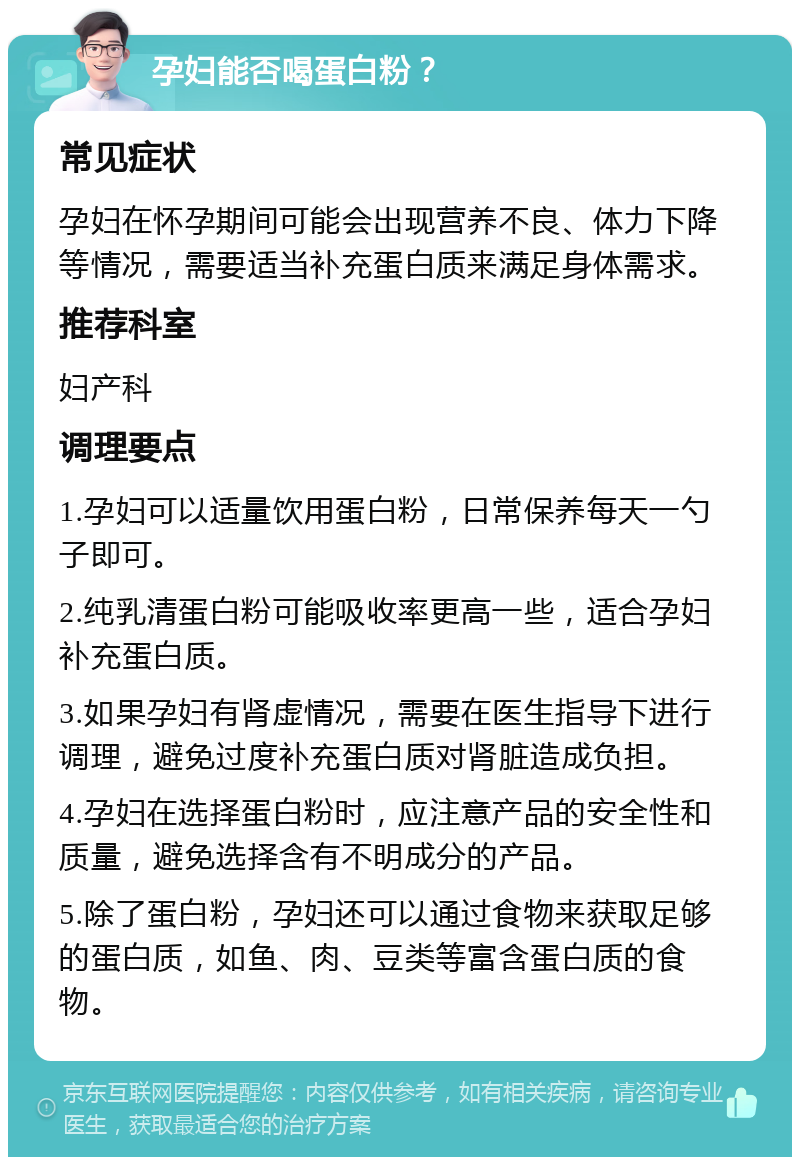 孕妇能否喝蛋白粉？ 常见症状 孕妇在怀孕期间可能会出现营养不良、体力下降等情况，需要适当补充蛋白质来满足身体需求。 推荐科室 妇产科 调理要点 1.孕妇可以适量饮用蛋白粉，日常保养每天一勺子即可。 2.纯乳清蛋白粉可能吸收率更高一些，适合孕妇补充蛋白质。 3.如果孕妇有肾虚情况，需要在医生指导下进行调理，避免过度补充蛋白质对肾脏造成负担。 4.孕妇在选择蛋白粉时，应注意产品的安全性和质量，避免选择含有不明成分的产品。 5.除了蛋白粉，孕妇还可以通过食物来获取足够的蛋白质，如鱼、肉、豆类等富含蛋白质的食物。