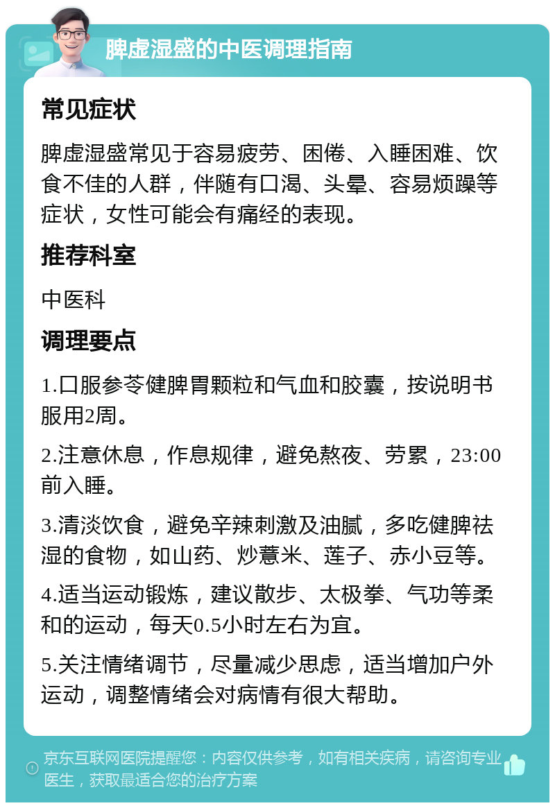 脾虚湿盛的中医调理指南 常见症状 脾虚湿盛常见于容易疲劳、困倦、入睡困难、饮食不佳的人群，伴随有口渴、头晕、容易烦躁等症状，女性可能会有痛经的表现。 推荐科室 中医科 调理要点 1.口服参苓健脾胃颗粒和气血和胶囊，按说明书服用2周。 2.注意休息，作息规律，避免熬夜、劳累，23:00前入睡。 3.清淡饮食，避免辛辣刺激及油腻，多吃健脾祛湿的食物，如山药、炒薏米、莲子、赤小豆等。 4.适当运动锻炼，建议散步、太极拳、气功等柔和的运动，每天0.5小时左右为宜。 5.关注情绪调节，尽量减少思虑，适当增加户外运动，调整情绪会对病情有很大帮助。