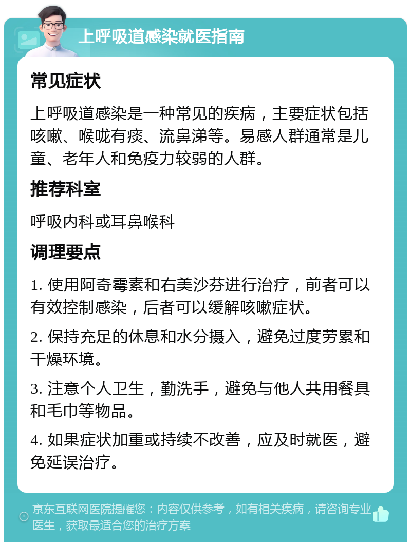 上呼吸道感染就医指南 常见症状 上呼吸道感染是一种常见的疾病，主要症状包括咳嗽、喉咙有痰、流鼻涕等。易感人群通常是儿童、老年人和免疫力较弱的人群。 推荐科室 呼吸内科或耳鼻喉科 调理要点 1. 使用阿奇霉素和右美沙芬进行治疗，前者可以有效控制感染，后者可以缓解咳嗽症状。 2. 保持充足的休息和水分摄入，避免过度劳累和干燥环境。 3. 注意个人卫生，勤洗手，避免与他人共用餐具和毛巾等物品。 4. 如果症状加重或持续不改善，应及时就医，避免延误治疗。