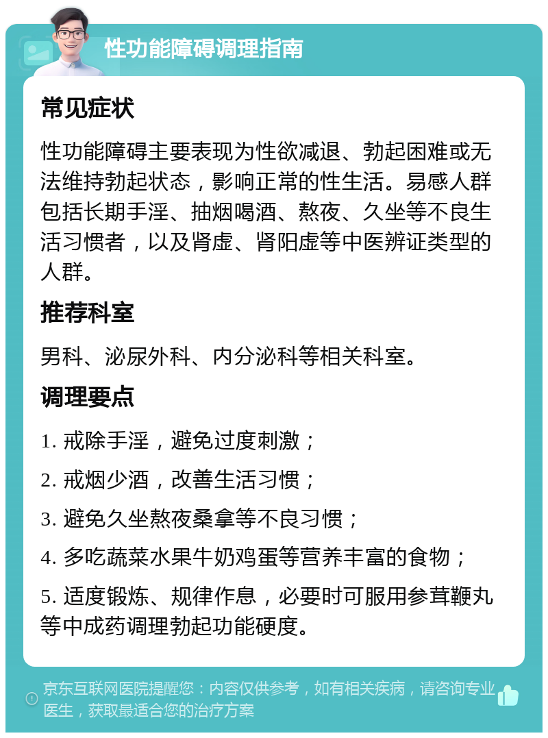 性功能障碍调理指南 常见症状 性功能障碍主要表现为性欲减退、勃起困难或无法维持勃起状态，影响正常的性生活。易感人群包括长期手淫、抽烟喝酒、熬夜、久坐等不良生活习惯者，以及肾虚、肾阳虚等中医辨证类型的人群。 推荐科室 男科、泌尿外科、内分泌科等相关科室。 调理要点 1. 戒除手淫，避免过度刺激； 2. 戒烟少酒，改善生活习惯； 3. 避免久坐熬夜桑拿等不良习惯； 4. 多吃蔬菜水果牛奶鸡蛋等营养丰富的食物； 5. 适度锻炼、规律作息，必要时可服用参茸鞭丸等中成药调理勃起功能硬度。