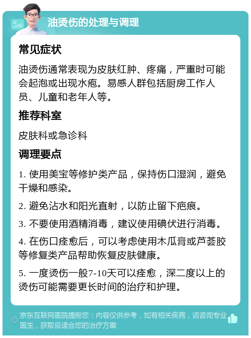 油烫伤的处理与调理 常见症状 油烫伤通常表现为皮肤红肿、疼痛，严重时可能会起泡或出现水疱。易感人群包括厨房工作人员、儿童和老年人等。 推荐科室 皮肤科或急诊科 调理要点 1. 使用美宝等修护类产品，保持伤口湿润，避免干燥和感染。 2. 避免沾水和阳光直射，以防止留下疤痕。 3. 不要使用酒精消毒，建议使用碘伏进行消毒。 4. 在伤口痊愈后，可以考虑使用木瓜膏或芦荟胶等修复类产品帮助恢复皮肤健康。 5. 一度烫伤一般7-10天可以痊愈，深二度以上的烫伤可能需要更长时间的治疗和护理。