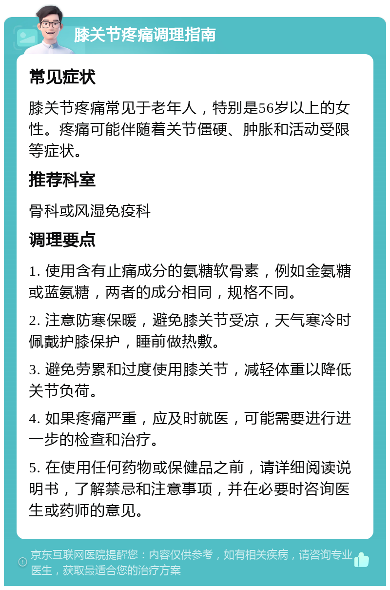 膝关节疼痛调理指南 常见症状 膝关节疼痛常见于老年人，特别是56岁以上的女性。疼痛可能伴随着关节僵硬、肿胀和活动受限等症状。 推荐科室 骨科或风湿免疫科 调理要点 1. 使用含有止痛成分的氨糖软骨素，例如金氨糖或蓝氨糖，两者的成分相同，规格不同。 2. 注意防寒保暖，避免膝关节受凉，天气寒冷时佩戴护膝保护，睡前做热敷。 3. 避免劳累和过度使用膝关节，减轻体重以降低关节负荷。 4. 如果疼痛严重，应及时就医，可能需要进行进一步的检查和治疗。 5. 在使用任何药物或保健品之前，请详细阅读说明书，了解禁忌和注意事项，并在必要时咨询医生或药师的意见。